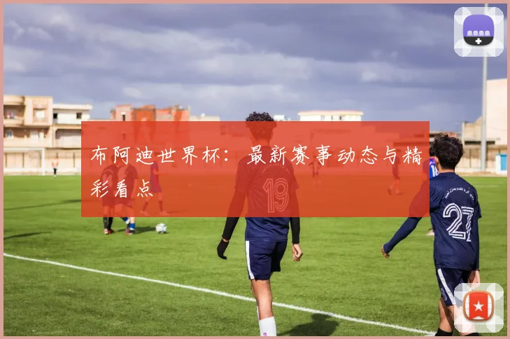 布阿迪世界杯：最新赛事动态与精彩看点