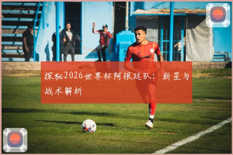 探秘2026世界杯阿根廷队:新星与战术解析