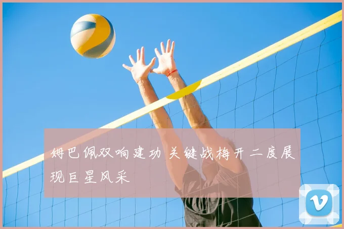 姆巴佩双响建功 关键战梅开二度展现巨星风采