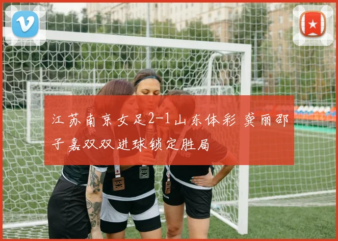 江苏南京女足2-1山东体彩 龚丽邵子嘉双双进球锁定胜局
