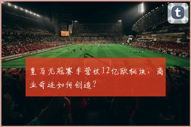 皇马无冠赛季营收12亿欧秘诀,商业奇迹如何创造?