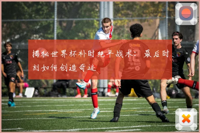 揭秘世界杯补时绝平战术:最后时刻如何创造奇迹