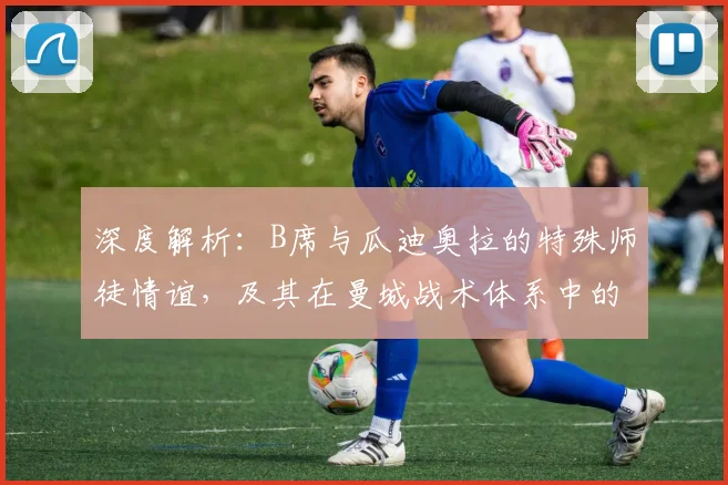 深度解析：B席与瓜迪奥拉的特殊师徒情谊，及其在曼城战术体系中的关键作用