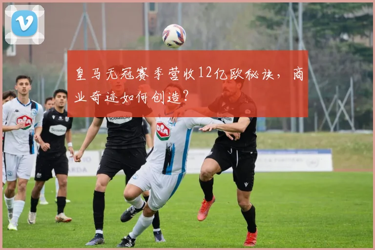皇马无冠赛季营收12亿欧秘诀，商业奇迹如何创造？