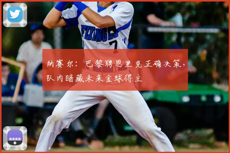 纳赛尔：巴黎聘恩里克正确决策，队内暗藏未来金球得主